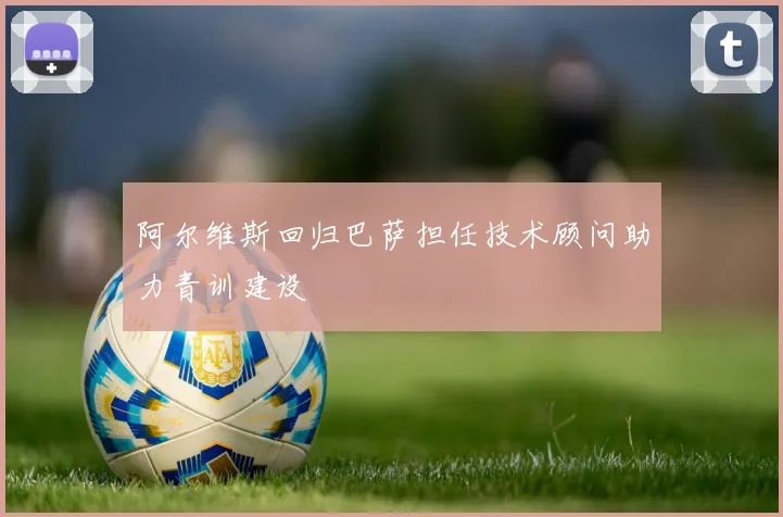 阿尔维斯回归巴萨担任技术顾问助力青训建设