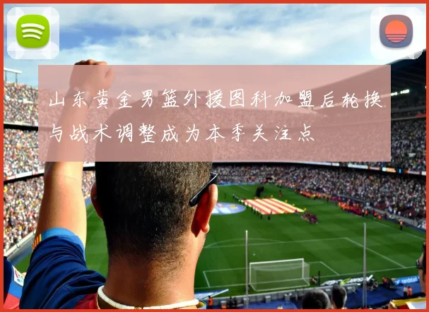山东黄金男篮外援图科加盟后轮换与战术调整成为本季关注点