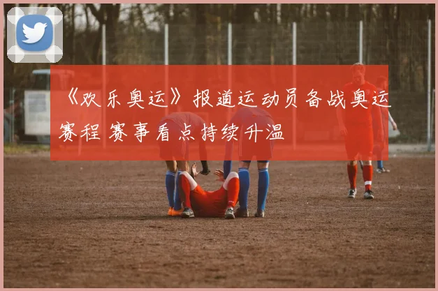 《欢乐奥运》报道运动员备战奥运赛程 赛事看点持续升温