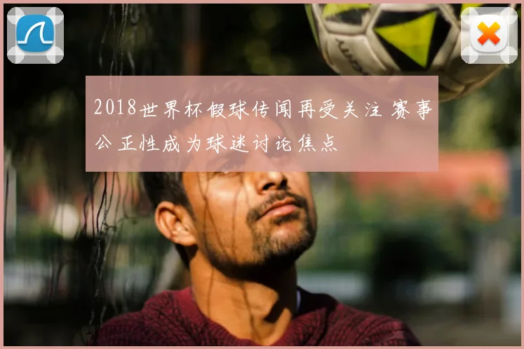 2018世界杯假球传闻再受关注 赛事公正性成为球迷讨论焦点