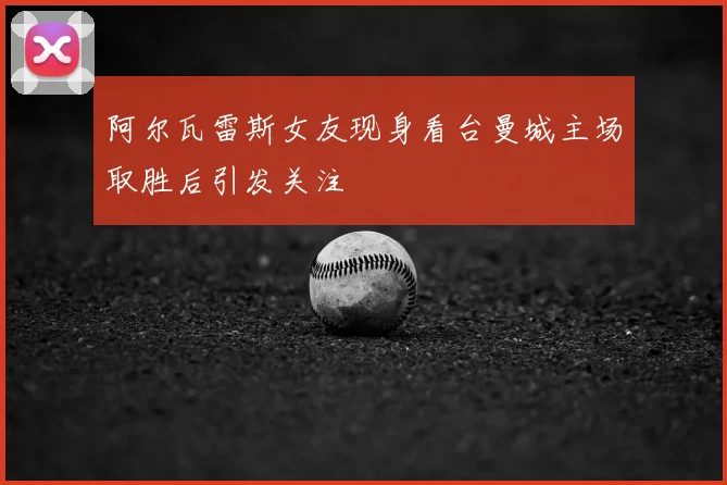 阿尔瓦雷斯女友现身看台曼城主场取胜后引发关注