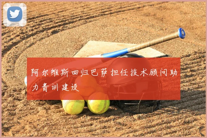阿尔维斯回归巴萨担任技术顾问助力青训建设