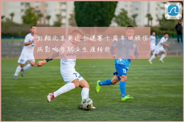 刘翔北京奥运会退赛十周年回顾伤病影响与职业生涯转折