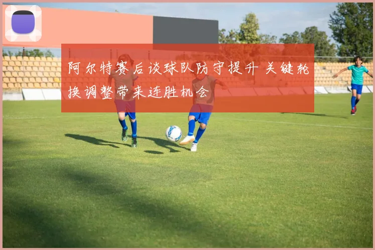 阿尔特赛后谈球队防守提升 关键轮换调整带来连胜机会