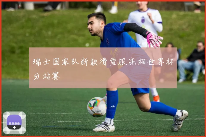 瑞士国家队新款滑雪服亮相世界杯分站赛