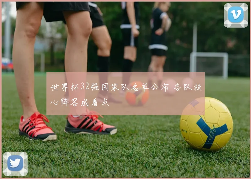 世界杯32强国家队名单公布 各队核心阵容成看点