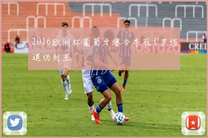 2016欧洲杯葡萄牙爆冷夺冠 C罗伤退仍封王