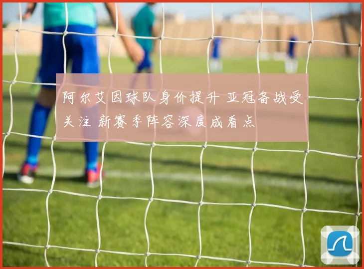 阿尔艾因球队身价提升 亚冠备战受关注 新赛季阵容深度成看点
