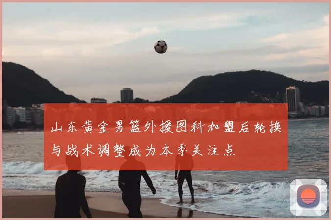 山东黄金男篮外援图科加盟后轮换与战术调整成为本季关注点