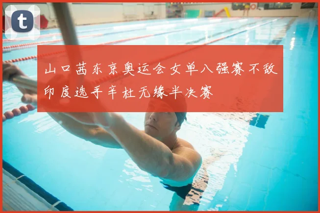 山口茜东京奥运会女单八强赛不敌印度选手辛杜无缘半决赛