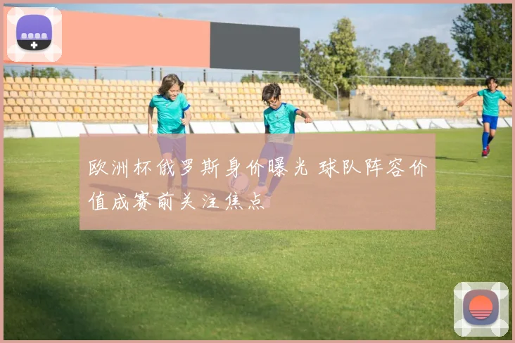 欧洲杯俄罗斯身价曝光 球队阵容价值成赛前关注焦点