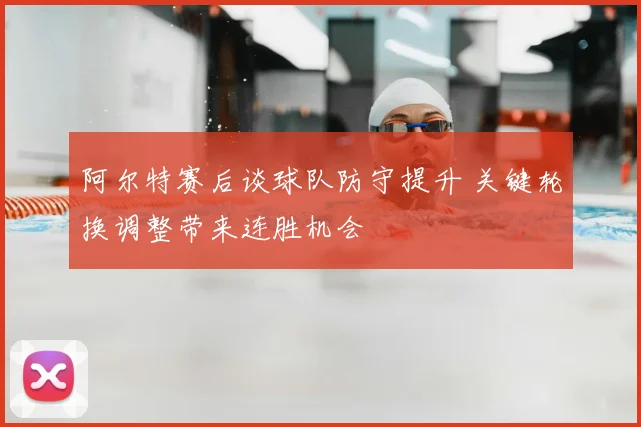 阿尔特赛后谈球队防守提升 关键轮换调整带来连胜机会