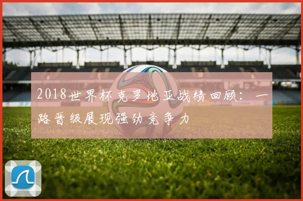 2018世界杯克罗地亚战绩回顾:一路晋级展现强劲竞争力