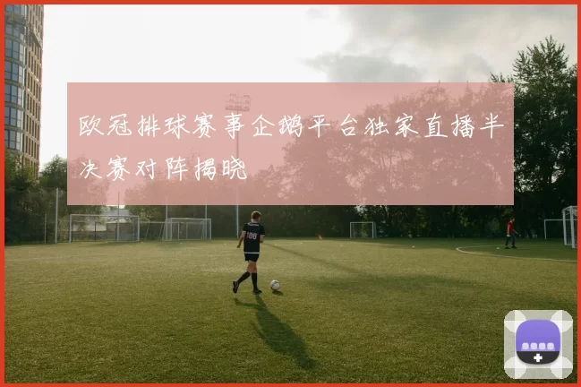 欧冠排球赛事企鹅平台独家直播半决赛对阵揭晓