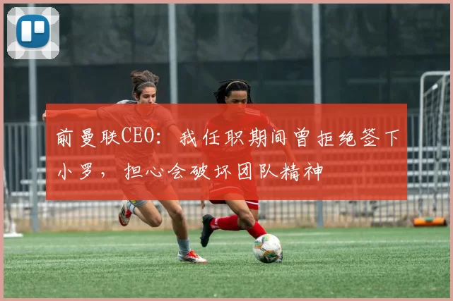 前曼联CEO：我任职期间曾拒绝签下小罗，担心会破坏团队精神