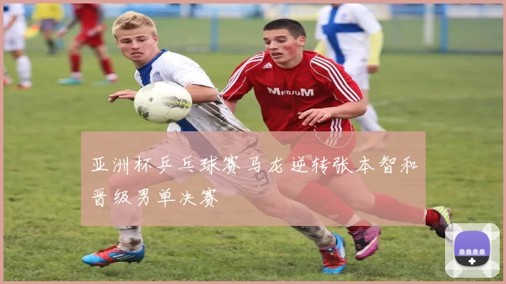 亚洲杯乒乓球赛马龙逆转张本智和晋级男单决赛