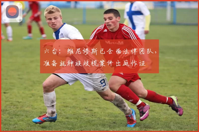 六台：维尼修斯已会面法律团队，准备就种族歧视案件出庭作证