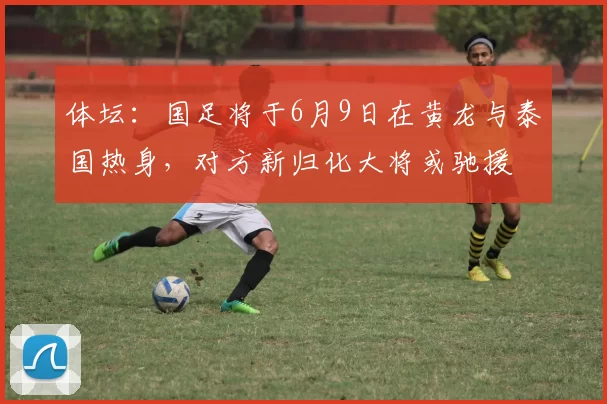体坛：国足将于6月9日在黄龙与泰国热身，对方新归化大将或驰援