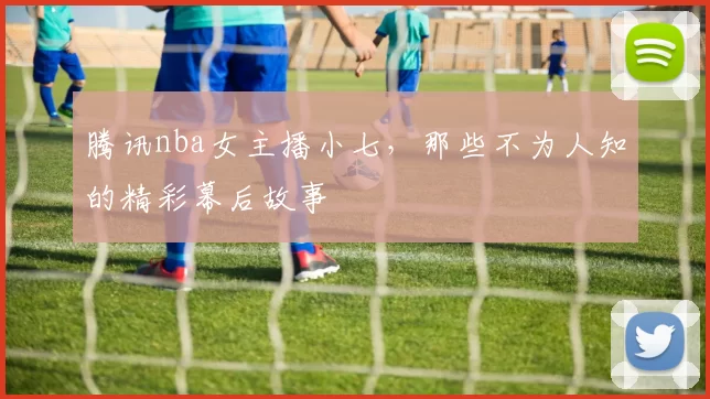 腾讯nba女主播小七，那些不为人知的精彩幕后故事