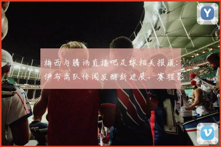 梅西与腾讯直播吧足球相关报道：伊布离队传闻发酵新进展，赛程影响与首发看点梳理