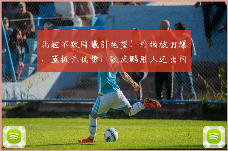 北控不敌同曦引绝望！外线被打爆，篮板无优势，张庆鹏用人还出问题