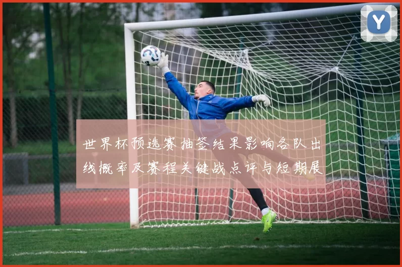 世界杯预选赛抽签结果影响各队出线概率及赛程关键战点评与短期展望