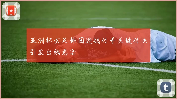 亚洲杯女足韩国迎战对手关键对决引发出线悬念