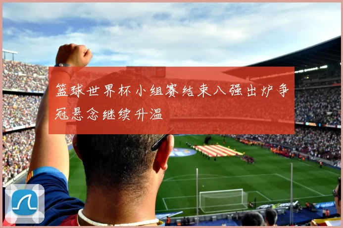 篮球世界杯小组赛结束八强出炉争冠悬念继续升温