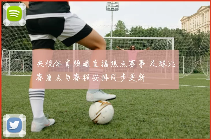 央视体育频道直播焦点赛事 足球比赛看点与赛程安排同步更新