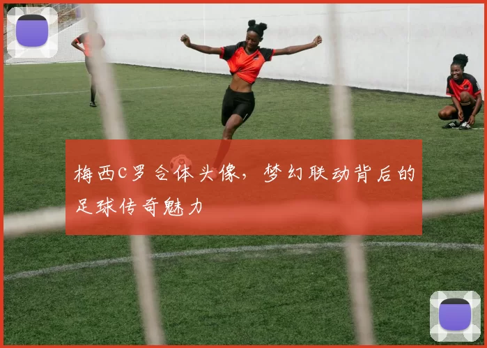 梅西c罗合体头像，梦幻联动背后的足球传奇魅力