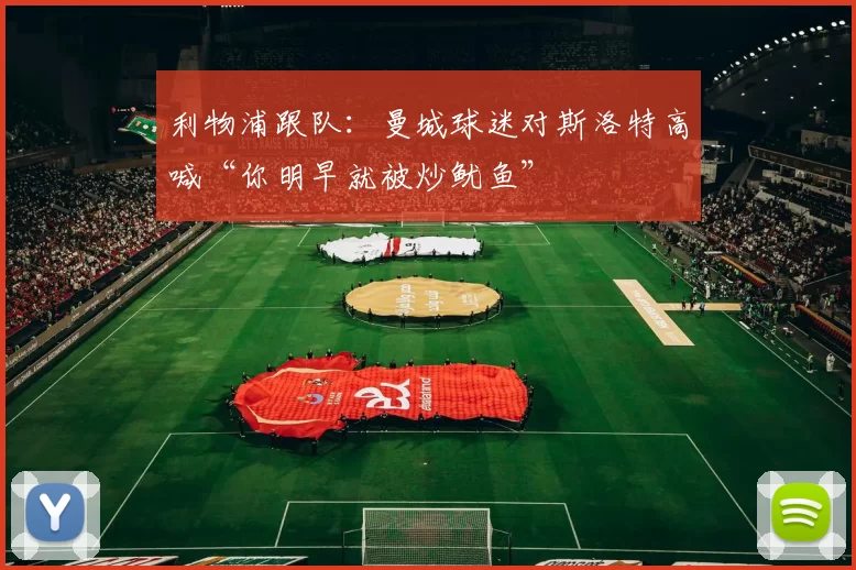 利物浦跟队：曼城球迷对斯洛特高喊“你明早就被炒鱿鱼”