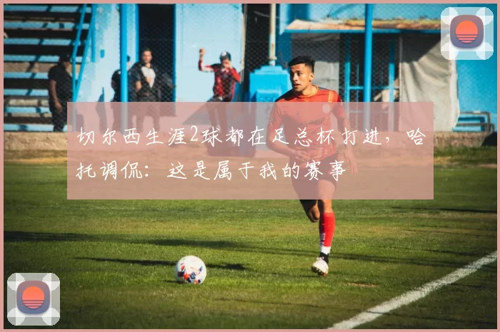 切尔西生涯2球都在足总杯打进，哈托调侃：这是属于我的赛事