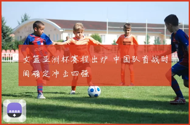 女篮亚洲杯赛程出炉 中国队首战时间确定冲击四强