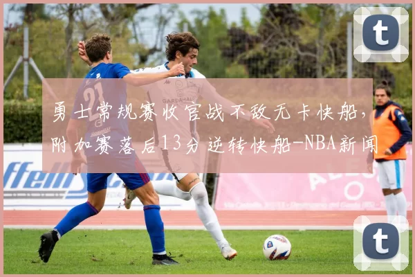 勇士常规赛收官战不敌无卡快船，附加赛落后13分逆转快船-NBA新闻