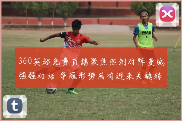 360英超免费直播聚焦热刺对阵曼城强强对话 争冠形势或将迎来关键转折