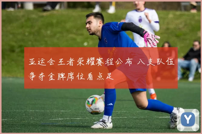 亚运会王者荣耀赛程公布 八支队伍争夺金牌席位看点足