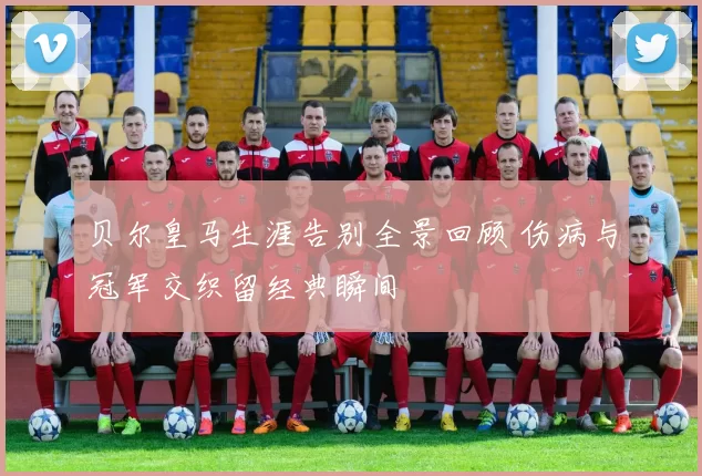 贝尔皇马生涯告别全景回顾 伤病与冠军交织留经典瞬间