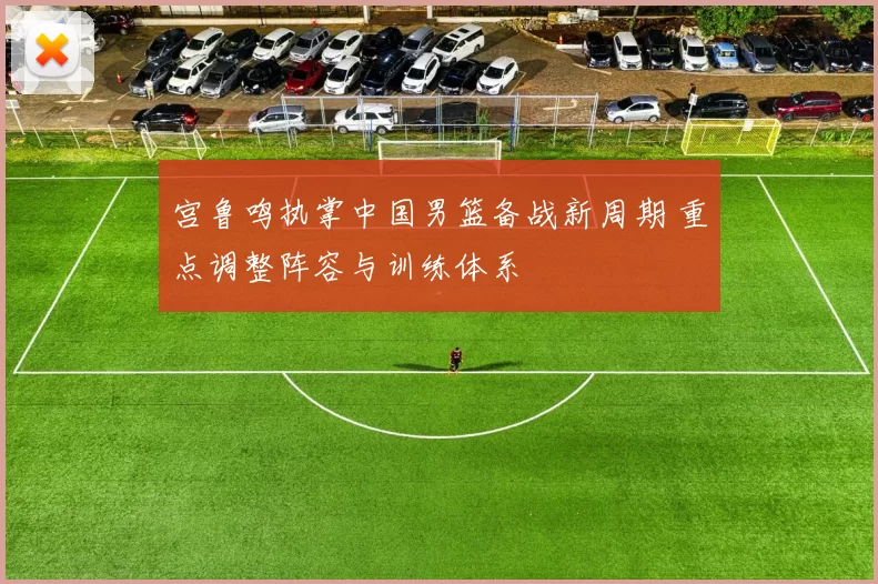 宫鲁鸣执掌中国男篮备战新周期 重点调整阵容与训练体系