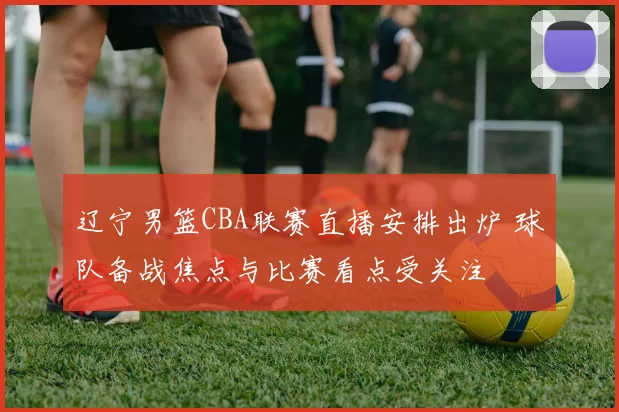 辽宁男篮CBA联赛直播安排出炉 球队备战焦点与比赛看点受关注