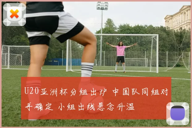 U20亚洲杯分组出炉 中国队同组对手确定 小组出线悬念升温